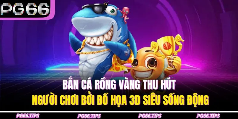 Bắn cá rồng vàng thu hút người chơi bởi đồ họa 3D siêu sống động